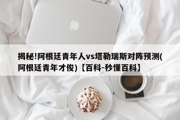 揭秘!阿根廷青年人vs塔勒瑞斯对阵预测(阿根廷青年才俊)【百科-秒懂百科】