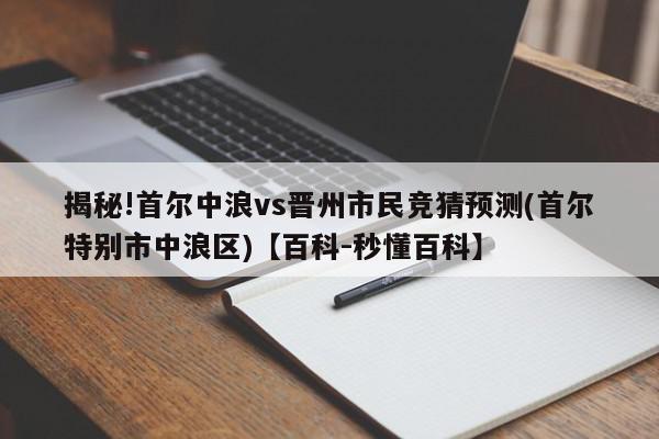 揭秘!首尔中浪vs晋州市民竞猜预测(首尔特别市中浪区)【百科-秒懂百科】