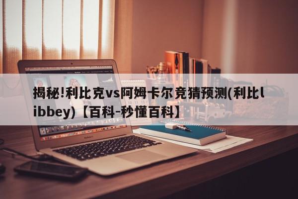 揭秘!利比克vs阿姆卡尔竞猜预测(利比libbey)【百科-秒懂百科】