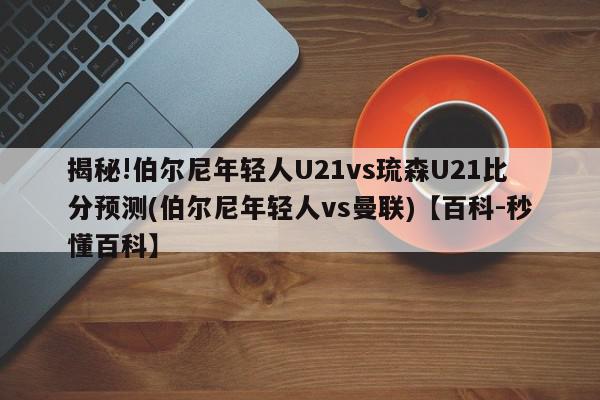 揭秘!伯尔尼年轻人U21vs琉森U21比分预测(伯尔尼年轻人vs曼联)【百科-秒懂百科】