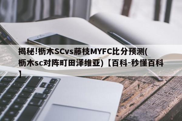 揭秘!枥木SCvs藤枝MYFC比分预测(枥木sc对阵町田泽维亚)【百科-秒懂百科】