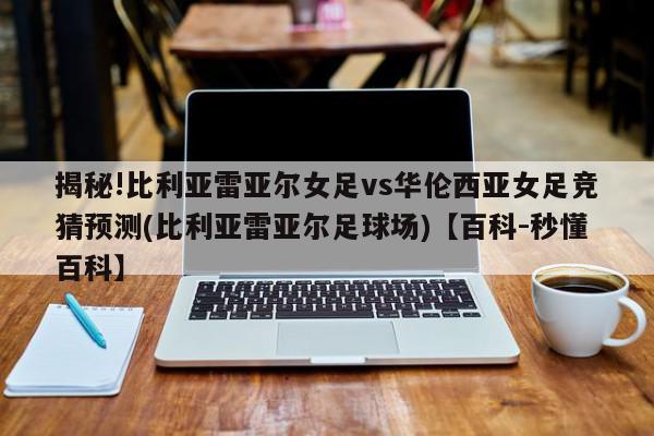 揭秘!比利亚雷亚尔女足vs华伦西亚女足竞猜预测(比利亚雷亚尔足球场)【百科-秒懂百科】