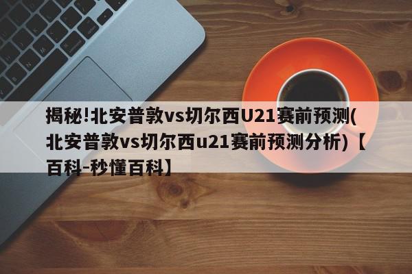 揭秘!北安普敦vs切尔西U21赛前预测(北安普敦vs切尔西u21赛前预测分析)【百科-秒懂百科】