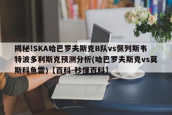 揭秘!SKA哈巴罗夫斯克B队vs佩列斯韦特波多利斯克预测分析(哈巴罗夫斯克vs莫斯科鱼雷)【百科-秒懂百科】