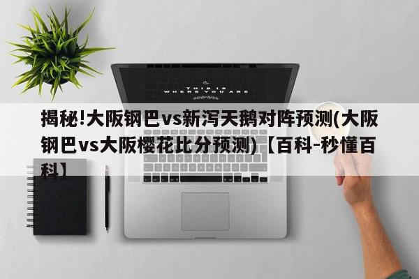 揭秘!大阪钢巴vs新泻天鹅对阵预测(大阪钢巴vs大阪樱花比分预测)【百科-秒懂百科】