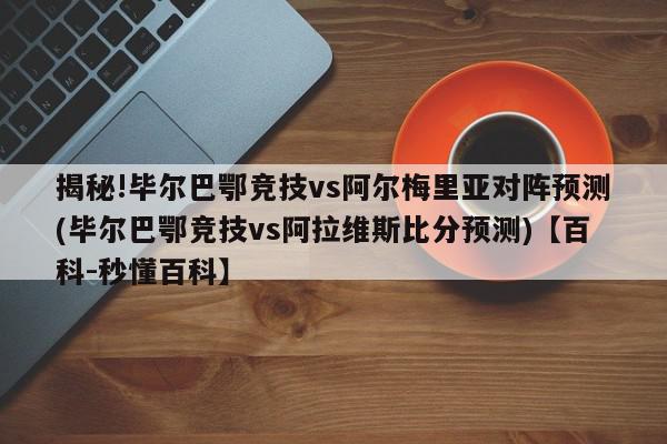 揭秘!毕尔巴鄂竞技vs阿尔梅里亚对阵预测(毕尔巴鄂竞技vs阿拉维斯比分预测)【百科-秒懂百科】