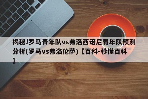 揭秘!罗马青年队vs弗洛西诺尼青年队预测分析(罗马vs弗洛伦萨)【百科-秒懂百科】