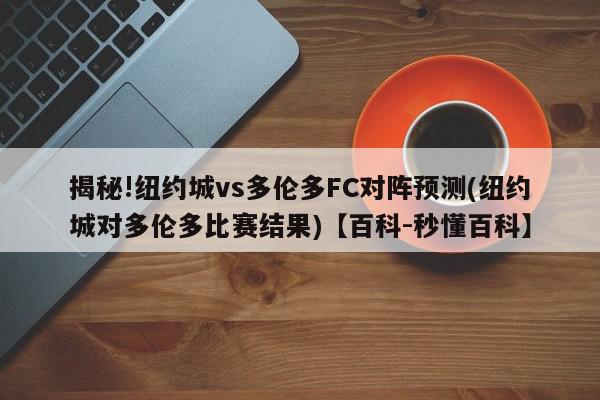 揭秘!纽约城vs多伦多FC对阵预测(纽约城对多伦多比赛结果)【百科-秒懂百科】