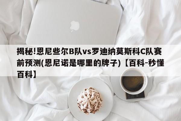 揭秘!恩尼些尔B队vs罗迪纳莫斯科C队赛前预测(恩尼诺是哪里的牌子)【百科-秒懂百科】