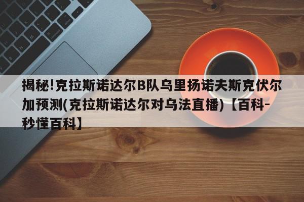 揭秘!克拉斯诺达尔B队乌里扬诺夫斯克伏尔加预测(克拉斯诺达尔对乌法直播)【百科-秒懂百科】