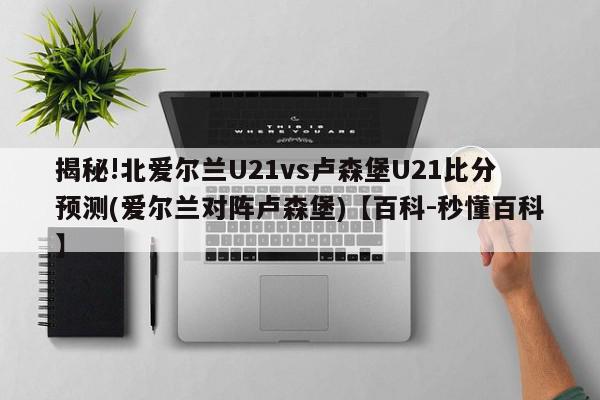 揭秘!北爱尔兰U21vs卢森堡U21比分预测(爱尔兰对阵卢森堡)【百科-秒懂百科】