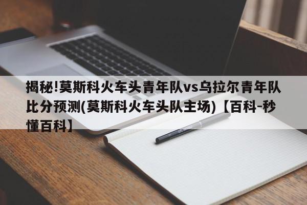 揭秘!莫斯科火车头青年队vs乌拉尔青年队比分预测(莫斯科火车头队主场)【百科-秒懂百科】