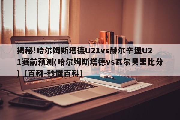 揭秘!哈尔姆斯塔德U21vs赫尔辛堡U21赛前预测(哈尔姆斯塔德vs瓦尔贝里比分)【百科-秒懂百科】