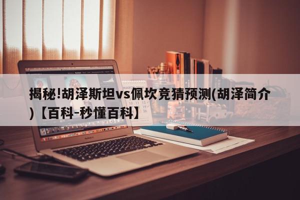 揭秘!胡泽斯坦vs佩坎竞猜预测(胡泽简介)【百科-秒懂百科】