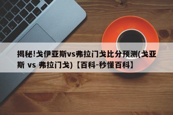 揭秘!戈伊亚斯vs弗拉门戈比分预测(戈亚斯 vs 弗拉门戈)【百科-秒懂百科】