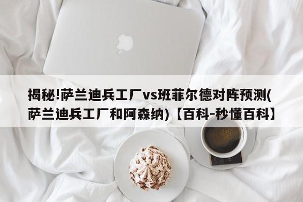 揭秘!萨兰迪兵工厂vs班菲尔德对阵预测(萨兰迪兵工厂和阿森纳)【百科-秒懂百科】