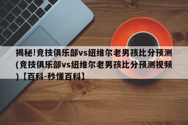 揭秘!竞技俱乐部vs纽维尔老男孩比分预测(竞技俱乐部vs纽维尔老男孩比分预测视频)【百科-秒懂百科】