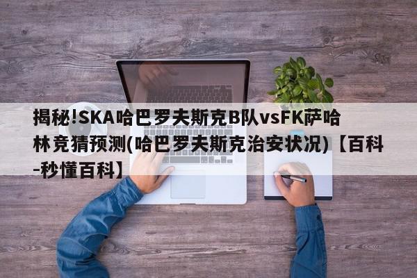 揭秘!SKA哈巴罗夫斯克B队vsFK萨哈林竞猜预测(哈巴罗夫斯克治安状况)【百科-秒懂百科】