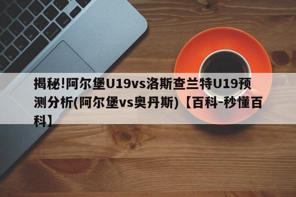 揭秘!阿尔堡U19vs洛斯查兰特U19预测分析(阿尔堡vs奥丹斯)【百科-秒懂百科】