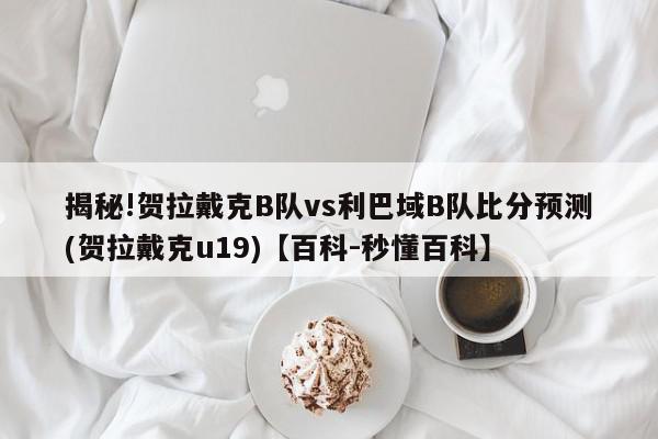 揭秘!贺拉戴克B队vs利巴域B队比分预测(贺拉戴克u19)【百科-秒懂百科】