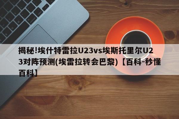 揭秘!埃什特雷拉U23vs埃斯托里尔U23对阵预测(埃雷拉转会巴黎)【百科-秒懂百科】