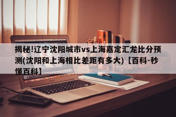 揭秘!辽宁沈阳城市vs上海嘉定汇龙比分预测(沈阳和上海相比差距有多大)【百科-秒懂百科】