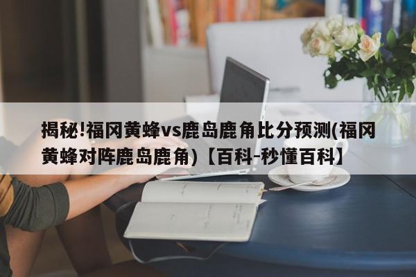 揭秘!福冈黄蜂vs鹿岛鹿角比分预测(福冈黄蜂对阵鹿岛鹿角)【百科-秒懂百科】