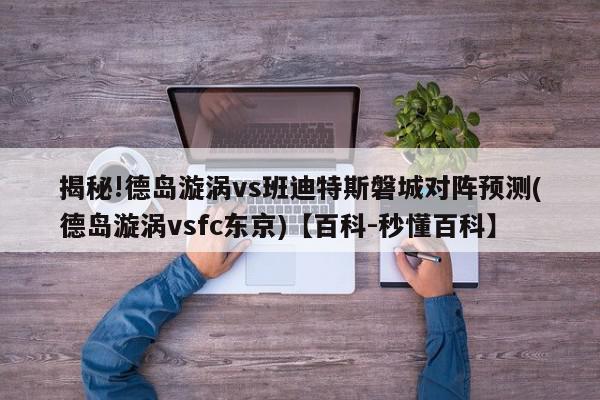 揭秘!德岛漩涡vs班迪特斯磐城对阵预测(德岛漩涡vsfc东京)【百科-秒懂百科】