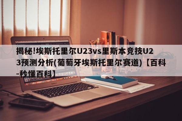 揭秘!埃斯托里尔U23vs里斯本竞技U23预测分析(葡萄牙埃斯托里尔赛道)【百科-秒懂百科】