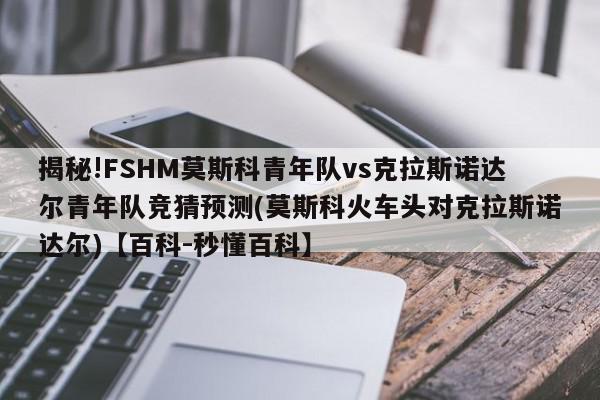 揭秘!FSHM莫斯科青年队vs克拉斯诺达尔青年队竞猜预测(莫斯科火车头对克拉斯诺达尔)【百科-秒懂百科】