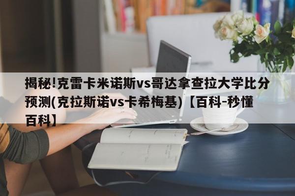 揭秘!克雷卡米诺斯vs哥达拿查拉大学比分预测(克拉斯诺vs卡希梅基)【百科-秒懂百科】