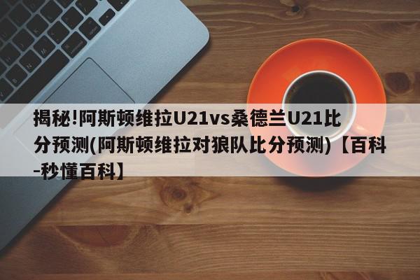 揭秘!阿斯顿维拉U21vs桑德兰U21比分预测(阿斯顿维拉对狼队比分预测)【百科-秒懂百科】