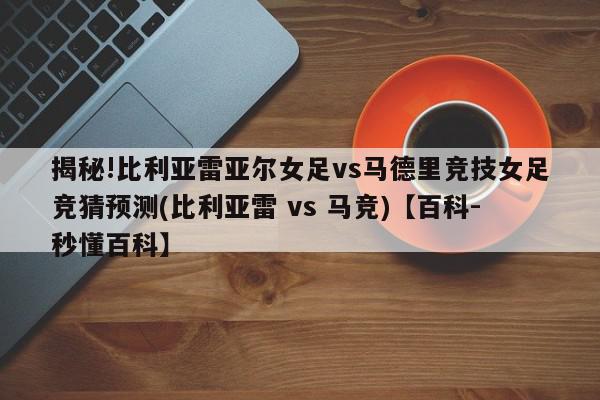 揭秘!比利亚雷亚尔女足vs马德里竞技女足竞猜预测(比利亚雷 vs 马竞)【百科-秒懂百科】