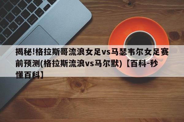 揭秘!格拉斯哥流浪女足vs马瑟韦尔女足赛前预测(格拉斯流浪vs马尔默)【百科-秒懂百科】