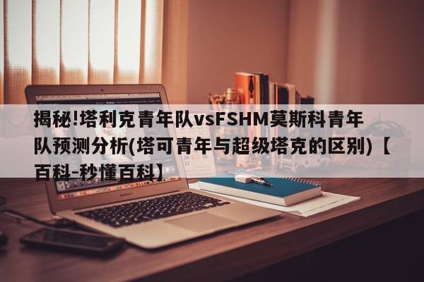 揭秘!塔利克青年队vsFSHM莫斯科青年队预测分析(塔可青年与超级塔克的区别)【百科-秒懂百科】