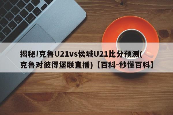 揭秘!克鲁U21vs侯城U21比分预测(克鲁对彼得堡联直播)【百科-秒懂百科】