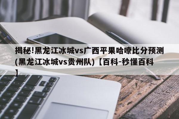 揭秘!黑龙江冰城vs广西平果哈嘹比分预测(黑龙江冰城vs贵州队)【百科-秒懂百科】