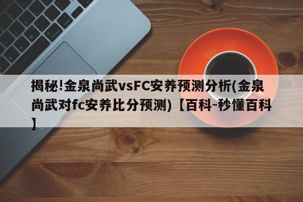 揭秘!金泉尚武vsFC安养预测分析(金泉尚武对fc安养比分预测)【百科-秒懂百科】