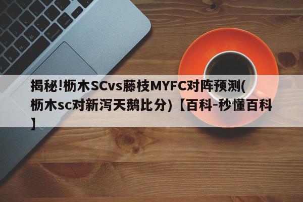 揭秘!枥木SCvs藤枝MYFC对阵预测(枥木sc对新泻天鹅比分)【百科-秒懂百科】