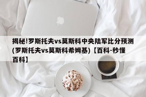 揭秘!罗斯托夫vs莫斯科中央陆军比分预测(罗斯托夫vs莫斯科希姆基)【百科-秒懂百科】