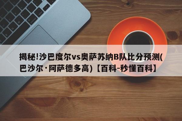 揭秘!沙巴度尔vs奥萨苏纳B队比分预测(巴沙尔·阿萨德多高)【百科-秒懂百科】