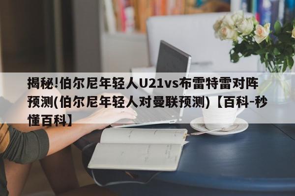 揭秘!伯尔尼年轻人U21vs布雷特雷对阵预测(伯尔尼年轻人对曼联预测)【百科-秒懂百科】